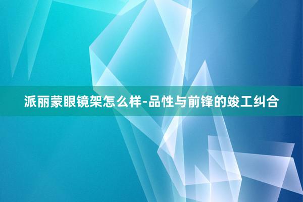 派丽蒙眼镜架怎么样-品性与前锋的竣工纠合