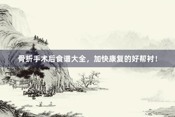 骨折手术后食谱大全，加快康复的好帮衬！