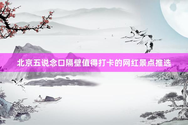 北京五说念口隔壁值得打卡的网红景点推选