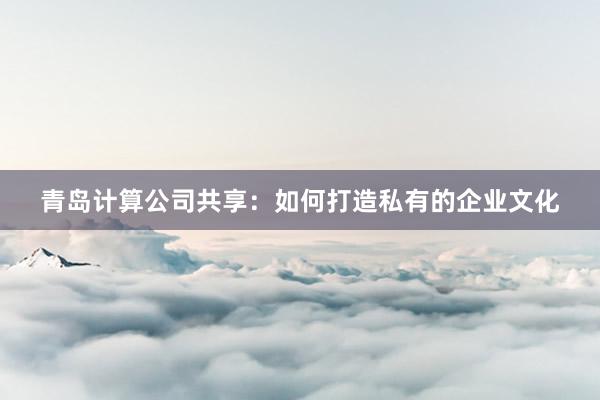 青岛计算公司共享：如何打造私有的企业文化