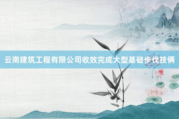 云南建筑工程有限公司收效完成大型基础步伐技俩