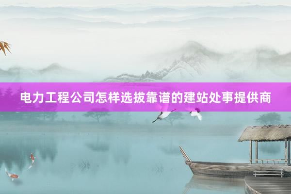 电力工程公司怎样选拔靠谱的建站处事提供商